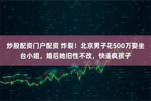 炒股配资门户配资 炸裂！北京男子花500万娶坐台小姐，婚后她旧性不改，快逼疯孩子