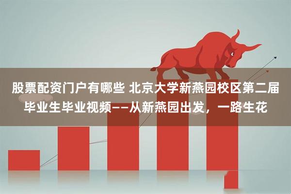 股票配资门户有哪些 北京大学新燕园校区第二届毕业生毕业视频——从新燕园出发，一路生花