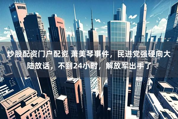 炒股配资门户配资 萧美琴事件，民进党强硬向大陆放话，不到24小时，解放军出手了