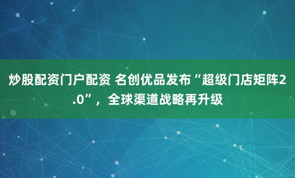 炒股配资门户配资 名创优品发布“超级门店矩阵2.0”，全球渠道战略再升级