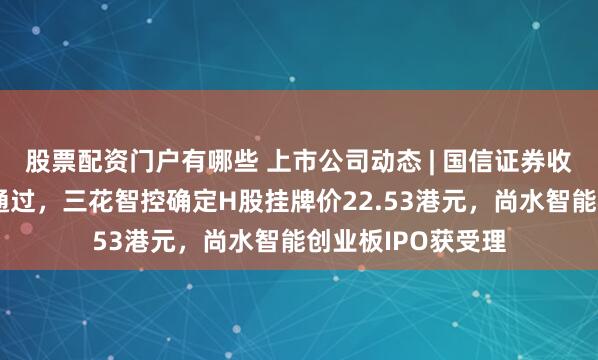 股票配资门户有哪些 上市公司动态 | 国信证券收购万和证券审核通过，三花智控确定H股挂牌价22.53港元，尚水智能创业板IPO获受理