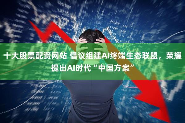 十大股票配资网站 倡议组建AI终端生态联盟，荣耀提出AI时代“中国方案”
