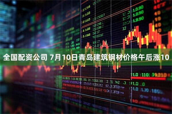 全国配资公司 7月10日青岛建筑钢材价格午后涨10