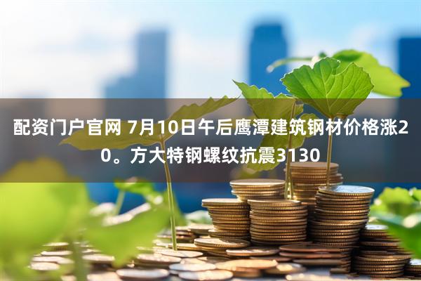 配资门户官网 7月10日午后鹰潭建筑钢材价格涨20。方大特钢螺纹抗震3130