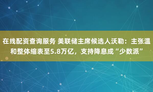 在线配资查询服务 美联储主席候选人沃勒：主张温和整体缩表至5.8万亿，支持降息成“少数派”