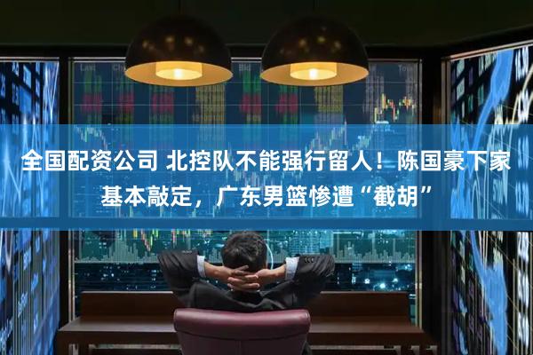 全国配资公司 北控队不能强行留人！陈国豪下家基本敲定，广东男篮惨遭“截胡”