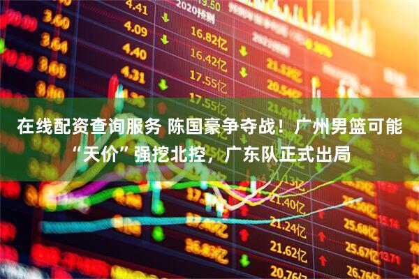 在线配资查询服务 陈国豪争夺战！广州男篮可能“天价”强挖北控，广东队正式出局