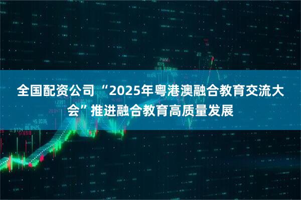 全国配资公司 “2025年粤港澳融合教育交流大会”推进融合教育高质量发展