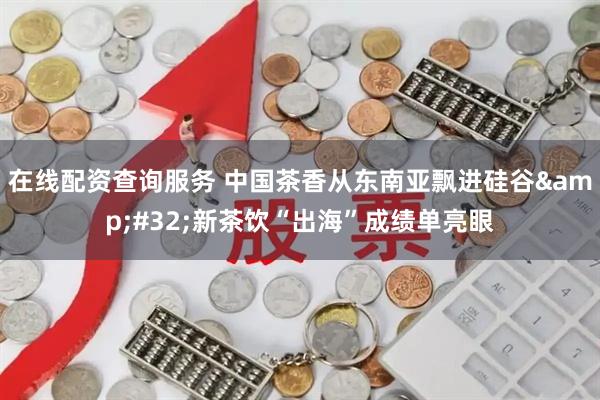 在线配资查询服务 中国茶香从东南亚飘进硅谷&#32;新茶饮“出海”成绩单亮眼