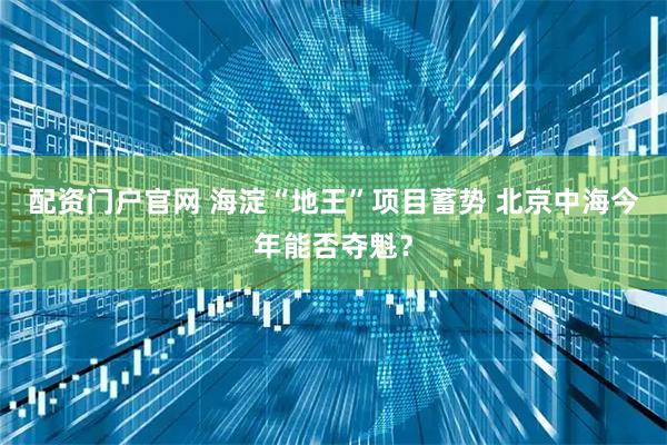 配资门户官网 海淀“地王”项目蓄势 北京中海今年能否夺魁？