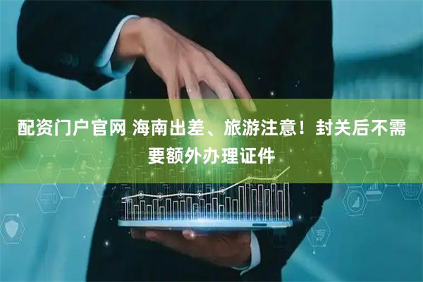 配资门户官网 海南出差、旅游注意！封关后不需要额外办理证件