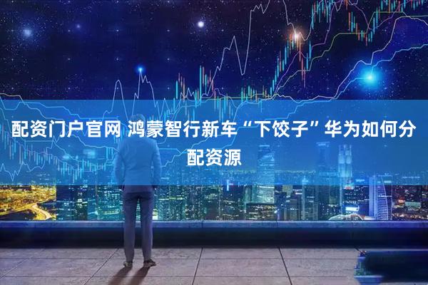 配资门户官网 鸿蒙智行新车“下饺子”华为如何分配资源