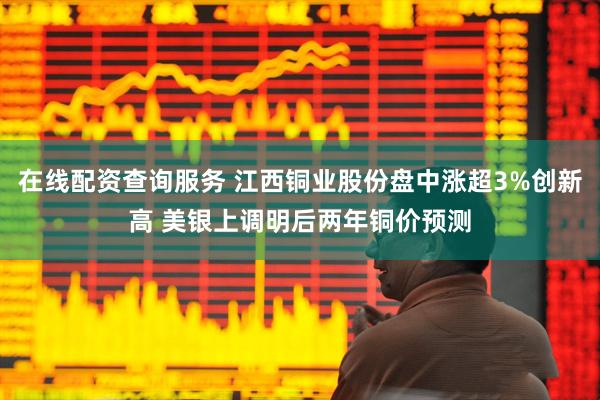 在线配资查询服务 江西铜业股份盘中涨超3%创新高 美银上调明后两年铜价预测