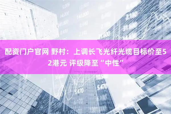 配资门户官网 野村：上调长飞光纤光缆目标价至52港元 评级降至“中性”